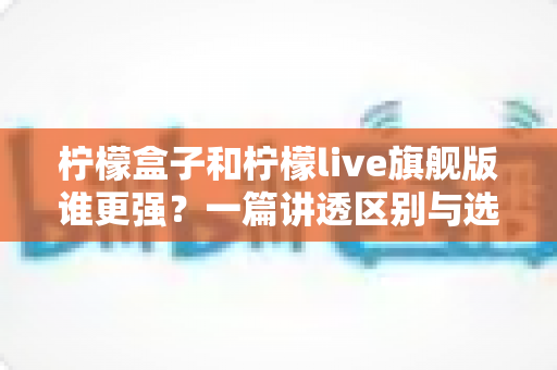 柠檬盒子和柠檬live旗舰版谁更强？一篇讲透区别与选择的深度对比指南