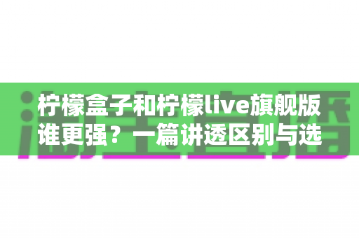柠檬盒子和柠檬live旗舰版谁更强？一篇讲透区别与选择的深度对比指南