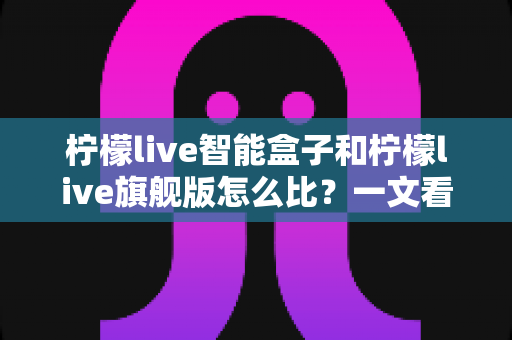 柠檬live智能盒子和柠檬live旗舰版怎么比?一文看懂两款电视盒子的真实差距与选购建议 柠檬live智能盒子和柠檬live旗舰版怎么比?一文看懂两款电视盒子的真实差距与选购建议