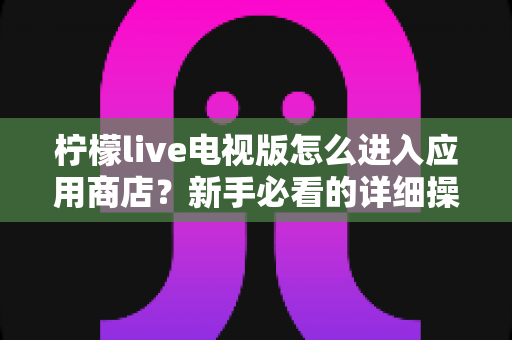 柠檬live电视版怎么进入应用商店？新手必看的详细操作攻略与实用技巧