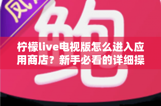 柠檬live电视版怎么进入应用商店？新手必看的详细操作攻略与实用技巧