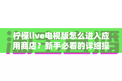 柠檬live电视版怎么进入应用商店？新手必看的详细操作攻略与实用技巧