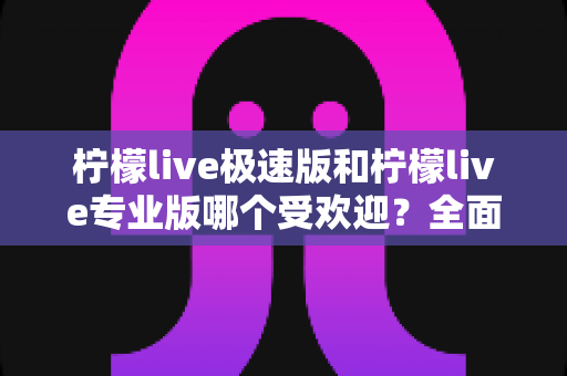 柠檬live极速版和柠檬live专业版哪个受欢迎?全面对比分析与选择指南 柠檬live极速版和柠檬live专业版哪个受欢迎?全面对比分析与选择指南