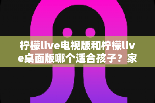 柠檬live电视版和柠檬live桌面版哪个适合孩子?家长必读的全面对比与选择指南 柠檬live电视版和柠檬live桌面版哪个适合孩子?家长必读的全面对比与选择指南