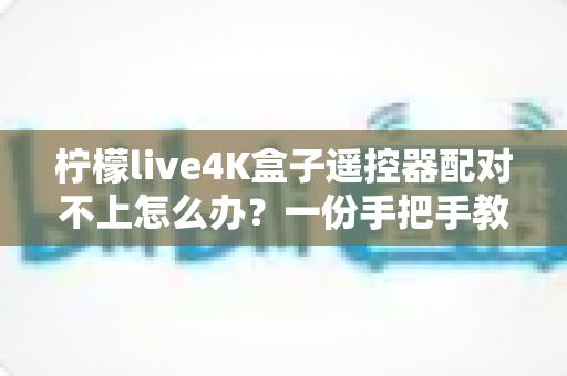 柠檬live4K盒子遥控器配对不上怎么办？一份手把手教你快速解决的完整排查指南