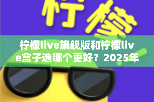 柠檬live旗舰版和柠檬live盒子选哪个更好?2025年最全对比选购指南,看完不再纠结! 柠檬live旗舰版和柠檬live盒子选哪个更好?2025年最全对比选购指南,看完不再纠结!