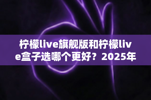 柠檬live旗舰版和柠檬live盒子选哪个更好?2025年最全对比选购指南,看完不再纠结! 柠檬live旗舰版和柠檬live盒子选哪个更好?2025年最全对比选购指南,看完不再纠结!