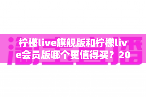 柠檬live旗舰版和柠檬live会员版哪个更值得买?2025最新选购指南与深度对比解析 柠檬live旗舰版和柠檬live会员版哪个更值得买?2025最新选购指南与深度对比解析