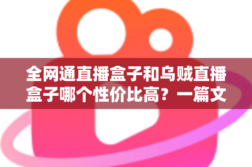 全网通直播盒子和乌贼直播盒子哪个性价比高?一篇文章帮你选对不选贵 全网通直播盒子和乌贼直播盒子哪个性价比高?一篇文章帮你选对不选贵