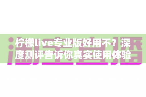 柠檬live专业版好用不?深度测评告诉你真实使用体验与性价比分析 柠檬live专业版好用不?深度测评告诉你真实使用体验与性价比分析