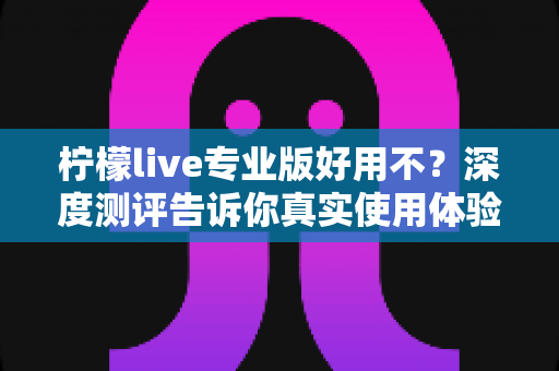 柠檬live专业版好用不?深度测评告诉你真实使用体验与性价比分析 柠檬live专业版好用不?深度测评告诉你真实使用体验与性价比分析