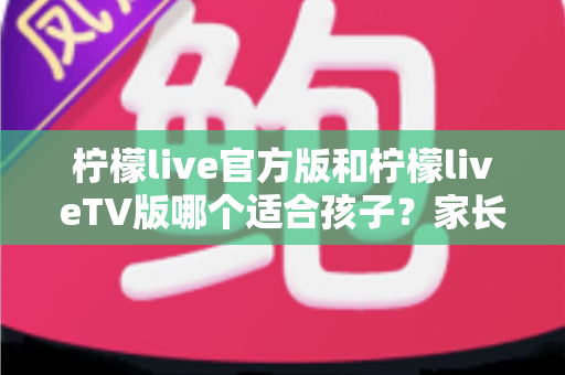 柠檬live官方版和柠檬liveTV版哪个适合孩子？家长必读的深度对比与安全使用指南