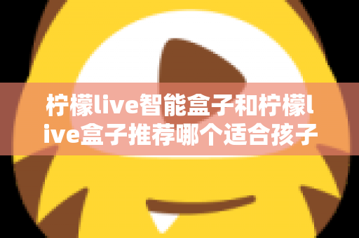 柠檬live智能盒子和柠檬live盒子推荐哪个适合孩子？家长必看的选购对比全攻略
