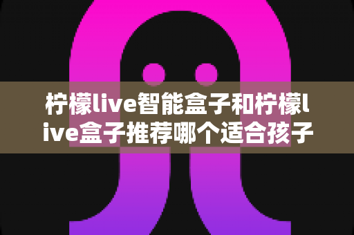 柠檬live智能盒子和柠檬live盒子推荐哪个适合孩子？家长必看的选购对比全攻略