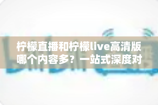 柠檬直播和柠檬live高清版哪个内容多？一站式深度对比解析，帮你选对直播平台