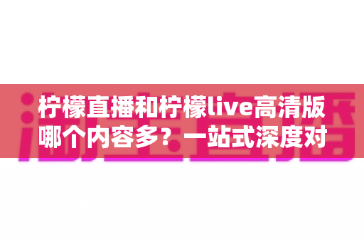 柠檬直播和柠檬live高清版哪个内容多？一站式深度对比解析，帮你选对直播平台