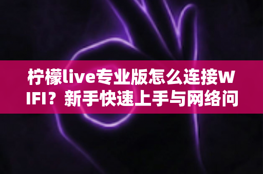 柠檬live专业版怎么连接WIFI？新手快速上手与网络问题全攻略指南