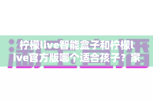 柠檬live智能盒子和柠檬live官方版哪个适合孩子?家长必看的全面对比与选择指南 柠檬live智能盒子和柠檬live官方版哪个适合孩子?家长必看的全面对比与选择指南