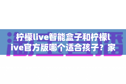柠檬live智能盒子和柠檬live官方版哪个适合孩子?家长必看的全面对比与选择指南 柠檬live智能盒子和柠檬live官方版哪个适合孩子?家长必看的全面对比与选择指南