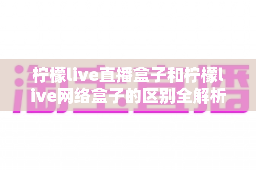 柠檬live直播盒子和柠檬live网络盒子的区别全解析:一文读懂两类电视盒子的功能差异与选购指南 柠檬live直播盒子和柠檬live网络盒子的区别全解析:一文读懂两类电视盒子的功能差异与选购指南