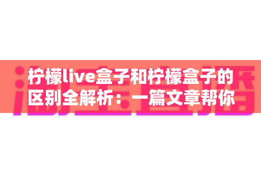 柠檬live盒子和柠檬盒子的区别全解析：一篇文章帮你选对不踩坑