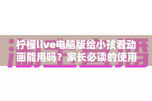 柠檬live电脑版给小孩看动画能用吗？家长必读的使用指南与安全解析