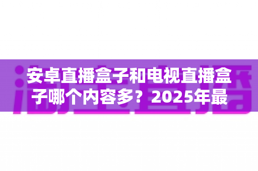 安卓直播盒子和电视直播盒子哪个内容多？2025年最全对比选购指南