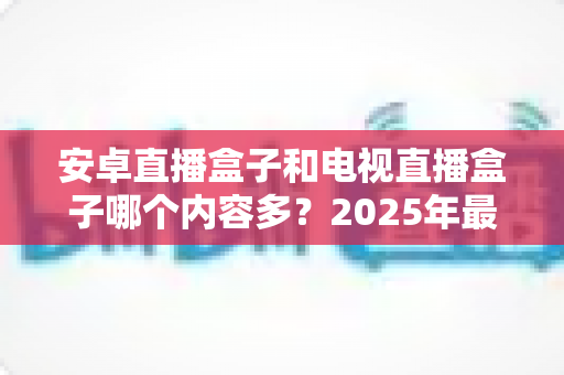 安卓直播盒子和电视直播盒子哪个内容多？2025年最全对比选购指南