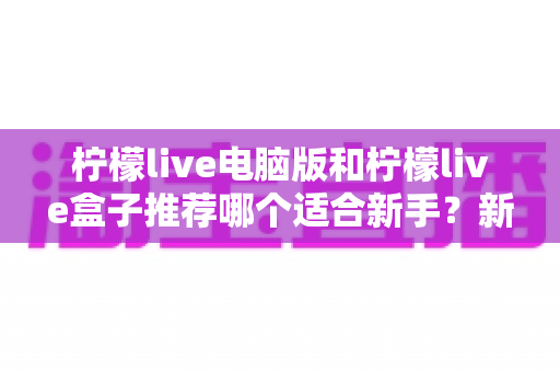 柠檬live电脑版和柠檬live盒子推荐哪个适合新手？新手必读的选择对比与上手指南