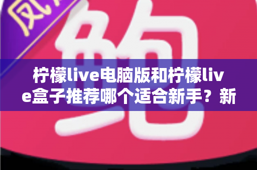 柠檬live电脑版和柠檬live盒子推荐哪个适合新手？新手必读的选择对比与上手指南