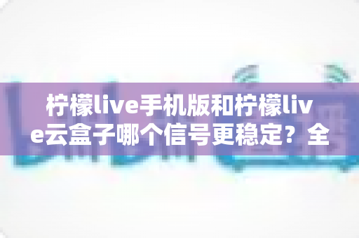 柠檬live手机版和柠檬live云盒子哪个信号更稳定？全方位对比解析与实用优化指南