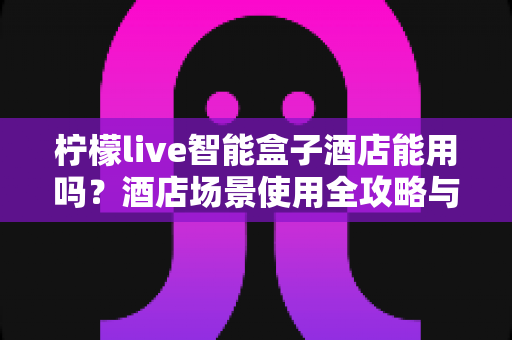 柠檬live智能盒子酒店能用吗?酒店场景使用全攻略与实用技巧详解 柠檬live智能盒子酒店能用吗?酒店场景使用全攻略与实用技巧详解