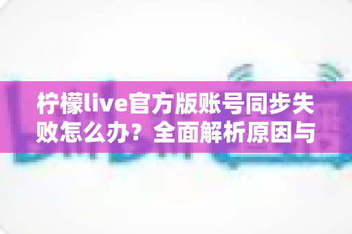 柠檬live官方版账号同步失败怎么办？全面解析原因与解决方法，助您快速恢复正常使用