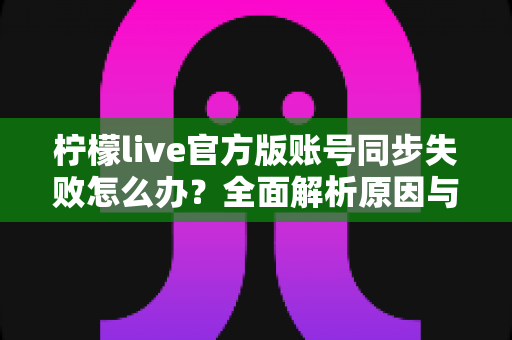 柠檬live官方版账号同步失败怎么办？全面解析原因与解决方法，助您快速恢复正常使用