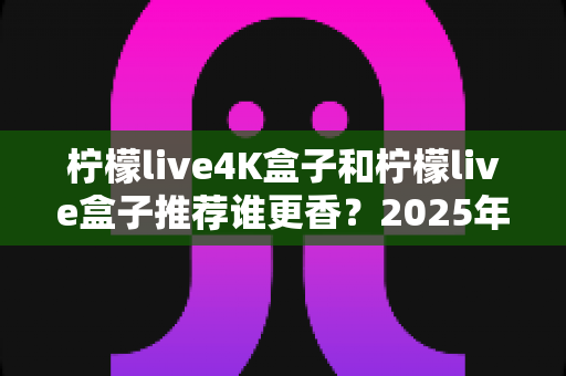 柠檬live4K盒子和柠檬live盒子推荐谁更香？2025年最全选购对比指南，看完再买不后悔
