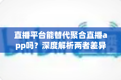 直播平台能替代聚合直播app吗？深度解析两者差异、优势与未来发展趋势