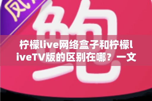 柠檬live网络盒子和柠檬liveTV版的区别在哪？一文读懂两者差异与选购指南
