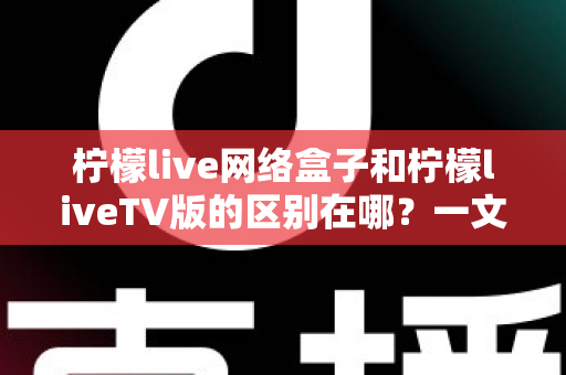 柠檬live网络盒子和柠檬liveTV版的区别在哪？一文读懂两者差异与选购指南