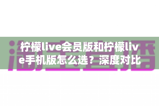 柠檬live会员版和柠檬live手机版怎么选？深度对比分析帮你找到最适合的版本