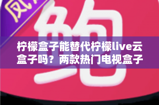 柠檬盒子能替代柠檬live云盒子吗？两款热门电视盒子深度对比与选购全攻略