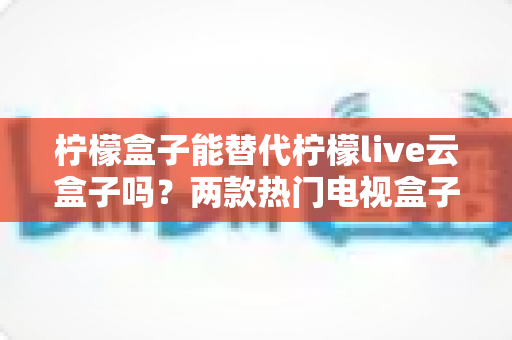 柠檬盒子能替代柠檬live云盒子吗？两款热门电视盒子深度对比与选购全攻略