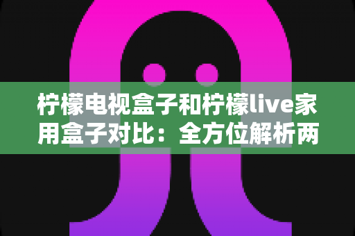柠檬电视盒子和柠檬live家用盒子对比：全方位解析两款热门家用电视盒子的差异与选购攻略