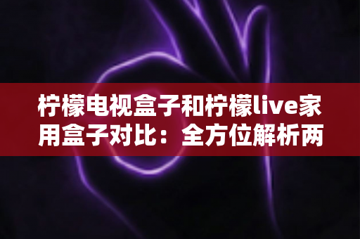 柠檬电视盒子和柠檬live家用盒子对比：全方位解析两款热门家用电视盒子的差异与选购攻略