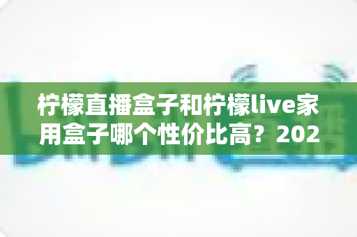 柠檬直播盒子和柠檬live家用盒子哪个性价比高?2025深度对比评测与避坑选购指南 柠檬直播盒子和柠檬live家用盒子哪个性价比高?2025深度对比评测与避坑选购指南
