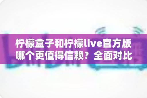 柠檬盒子和柠檬live官方版哪个更值得信赖？全面对比分析与安全选择指南
