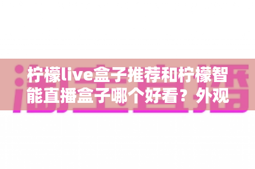 柠檬live盒子推荐和柠檬智能直播盒子哪个好看？外观、画质、性能、价格全方位对比指南