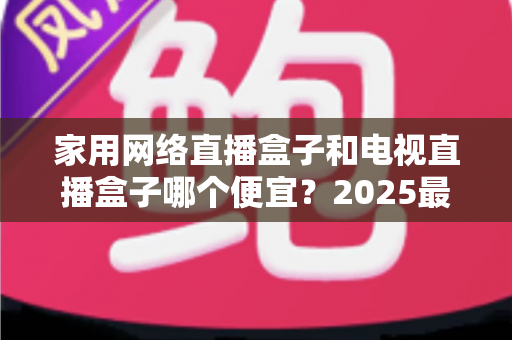 家用网络直播盒子和电视直播盒子哪个便宜？2025最新价格对比与省钱选购全指南