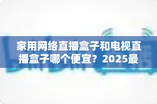 家用网络直播盒子和电视直播盒子哪个便宜？2025最新价格对比与省钱选购全指南