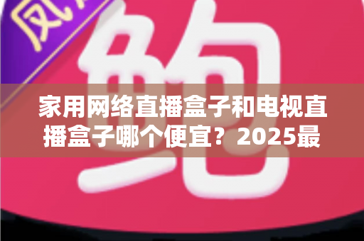 家用网络直播盒子和电视直播盒子哪个便宜？2025最新价格对比与省钱选购全指南