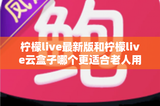 柠檬live最新版和柠檬live云盒子哪个更适合老人用？超实用对比评测，帮爸妈选对不踩坑